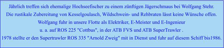 Jährlich treffen sich ehemalige Hochseefischer zu einem zünftigen Jägerschmaus bei Wolfgang Stehr. Die rustikale Zubereitung von Kesselgoulasch, Wildschwein- und Rehbraten lässt keine Wünsche offen. Wolfgang fuhr in unsere Flotte als Elektriker, E-Meister und E-Ingenieur  u. a. auf ROS 225 "Cottbus", in der ATB FVS und ATB SuperTrawler . 1978 stellte er den Supertrawler ROS 335 "Arnold Zweig" mit in Dienst und fuhr auf diesem Schiff bis1986.