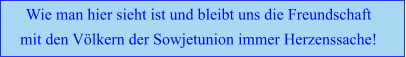 Wie man hier sieht ist und bleibt uns die Freundschaft  mit den Völkern der Sowjetunion immer Herzenssache!